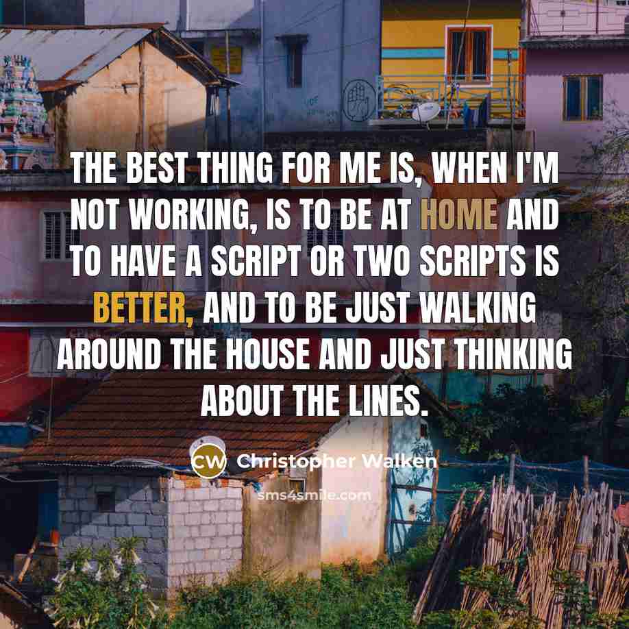 “The best thing for me is, when I'm not working, is to be at home and to have a script or two scripts is better, and to be just walking around the house and just thinking about the lines.” quote by Christopher Walken