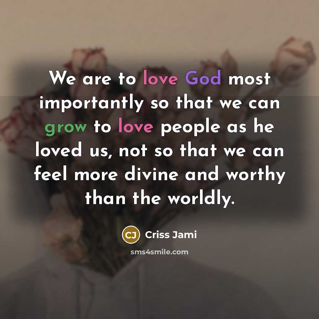 “We are to love God most importantly so that we can grow to love people as he loved us, not so that we can feel more divine and worthy than the worldly.” quote by Criss Jami