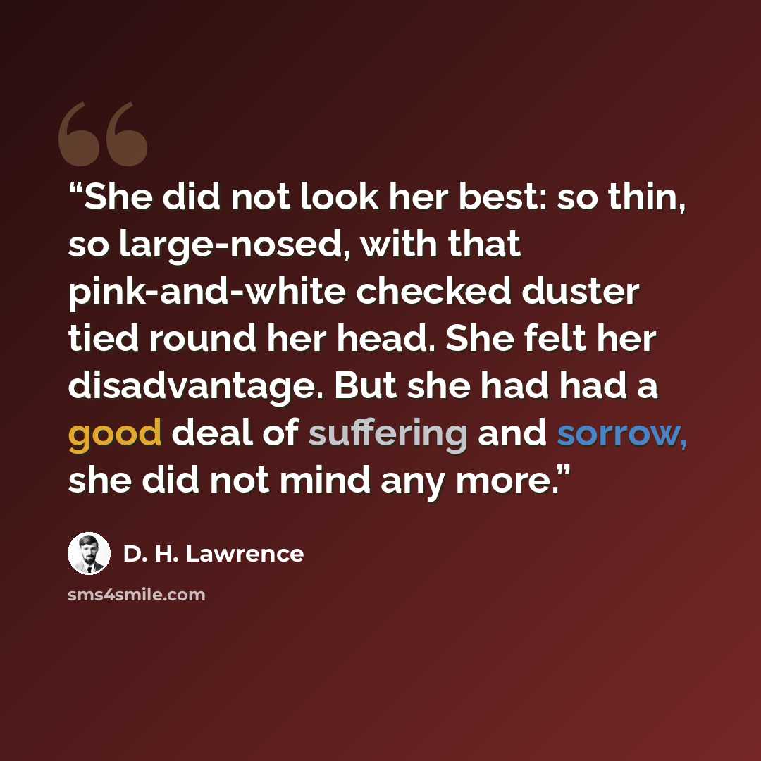 “She did not look her best: so thin, so large-nosed, with that pink-and-white checked duster tied round her head. She felt her disadvantage. But she had had a good deal of suffering and sorrow, she did not mind any more.” quote by D. H. Lawrence