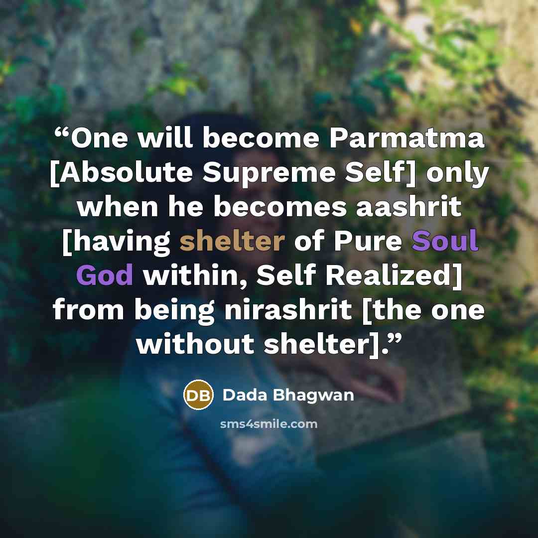 “One will become Parmatma [Absolute Supreme Self] only when he becomes aashrit [having shelter of Pure Soul God within, Self Realized] from being nirashrit [the one without shelter].” quote by Dada Bhagwan