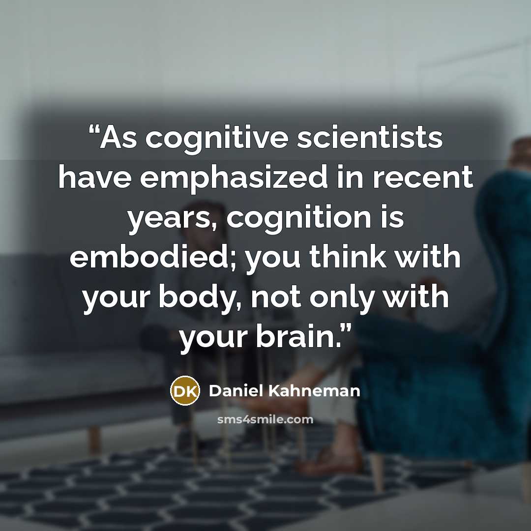 “As cognitive scientists have emphasized in recent years, cognition is embodied; you think with your body, not only with your brain.” quote by Daniel Kahneman