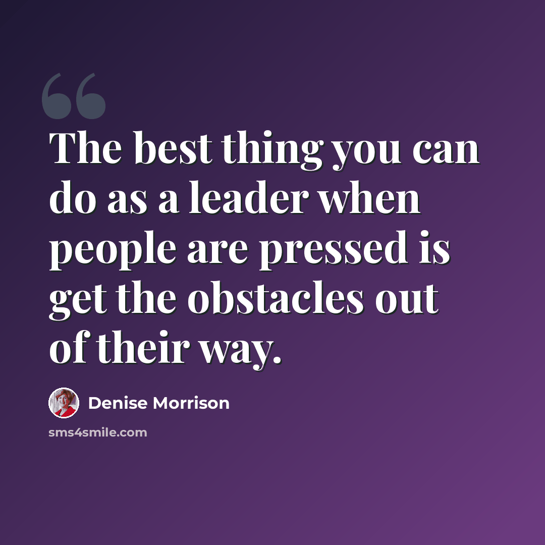 “The best thing you can do as a leader when people are pressed is get the obstacles out of their way.” quote by Denise Morrison