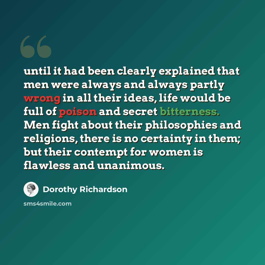 “until it had been clearly explained that men were always and always partly wrong in all their ideas, life would be full of poison and secret bitterness. Men fight about their philosophies and religions, there is no certainty in them; but their contempt for women is flawless and unanimous.” quote by Dorothy Richardson