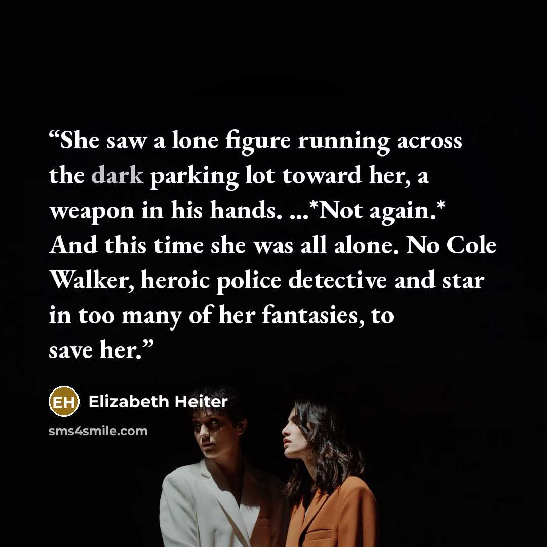 “She saw a lone figure running across the dark parking lot toward her, a weapon in his hands. ...*Not again.* And this time she was all alone. No Cole Walker, heroic police detective and star in too many of her fantasies, to save her.” quote by Elizabeth Heiter