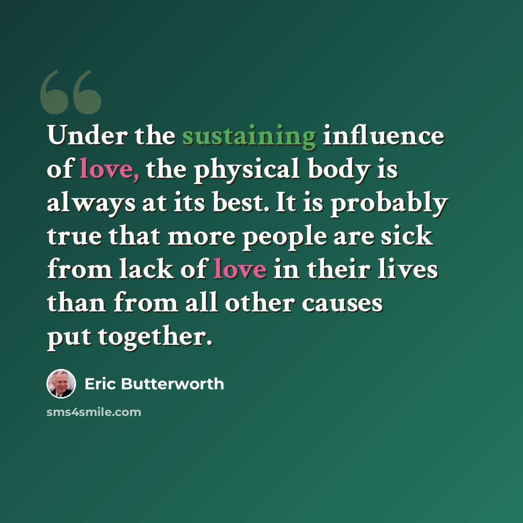 “Under the sustaining influence of love, the physical body is always at its best. It is probably true that more people are sick from lack of love in their lives than from all other causes put together.” quote by Eric Butterworth