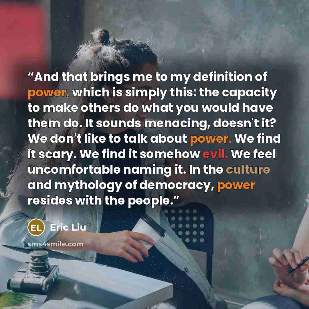 “And that brings me to my definition of power, which is simply this: the capacity to make others do what you would have them do. It sounds menacing, doesn't it? We don't like to talk about power. We find it scary. We find it somehow evil. We feel uncomfortable naming it. In the culture and…” quote by Eric Liu