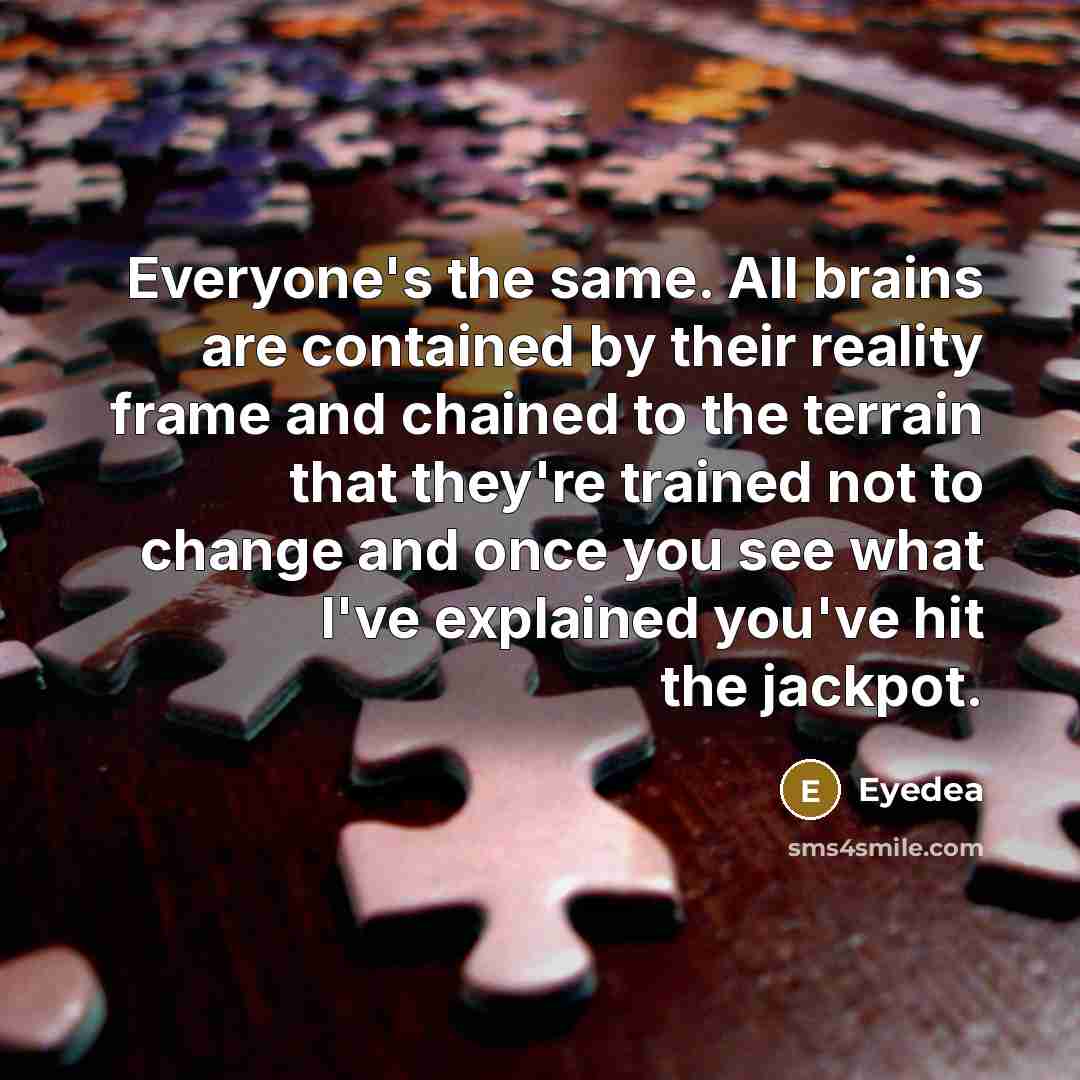 “Everyone's the same. All brains are contained by their reality frame and chained to the terrain that they're trained not to change and once you see what I've explained you've hit the jackpot.” quote by Eyedea