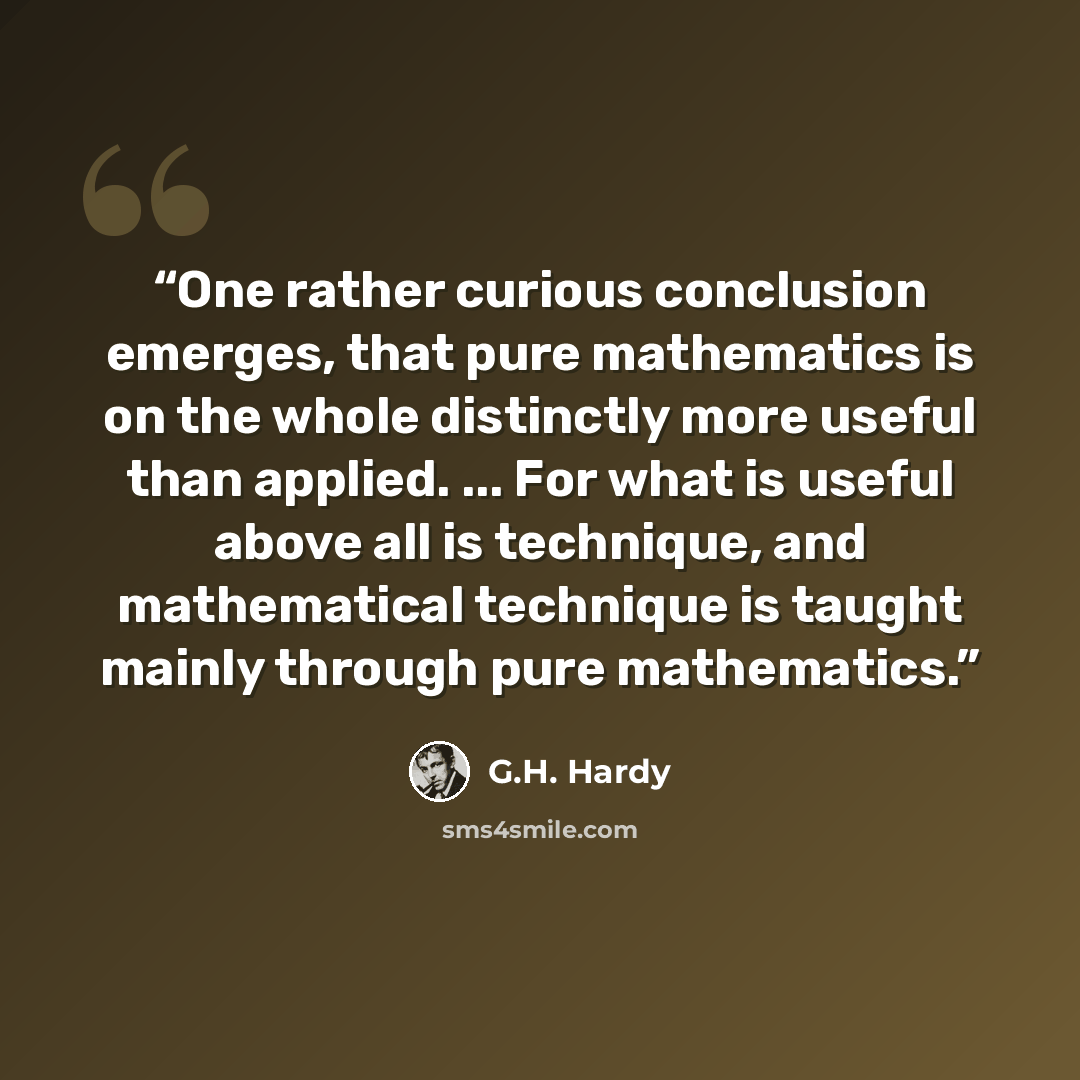 “One rather curious conclusion emerges, that pure mathematics is on the whole distinctly more useful than applied. ... For what is useful above all is technique, and mathematical technique is taught mainly through pure mathematics.” quote by G.H. Hardy