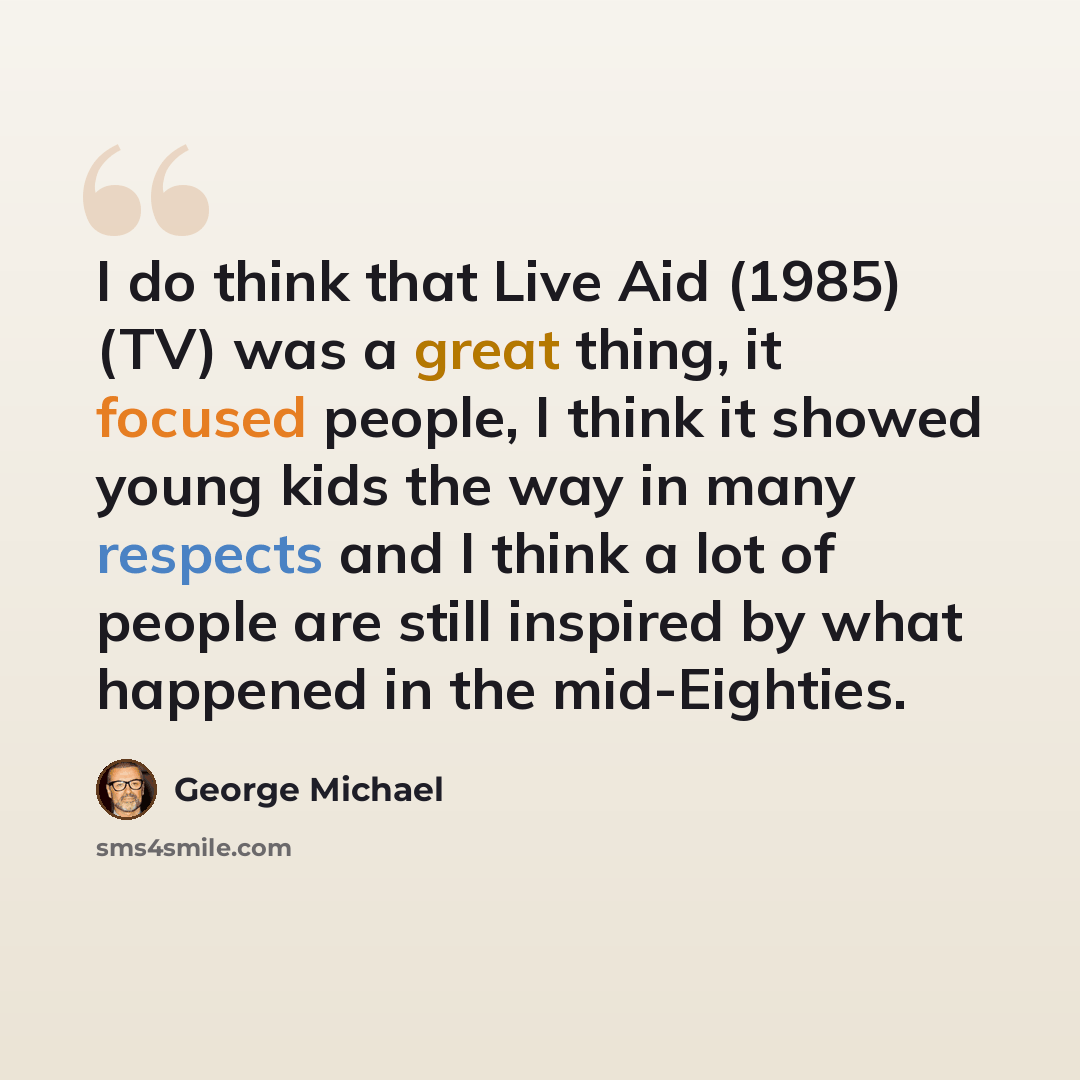 “I do think that Live Aid (1985) (TV) was a great thing, it focused people, I think it showed young kids the way in many respects and I think a lot of people are still inspired by what happened in the mid-Eighties.” quote by George Michael