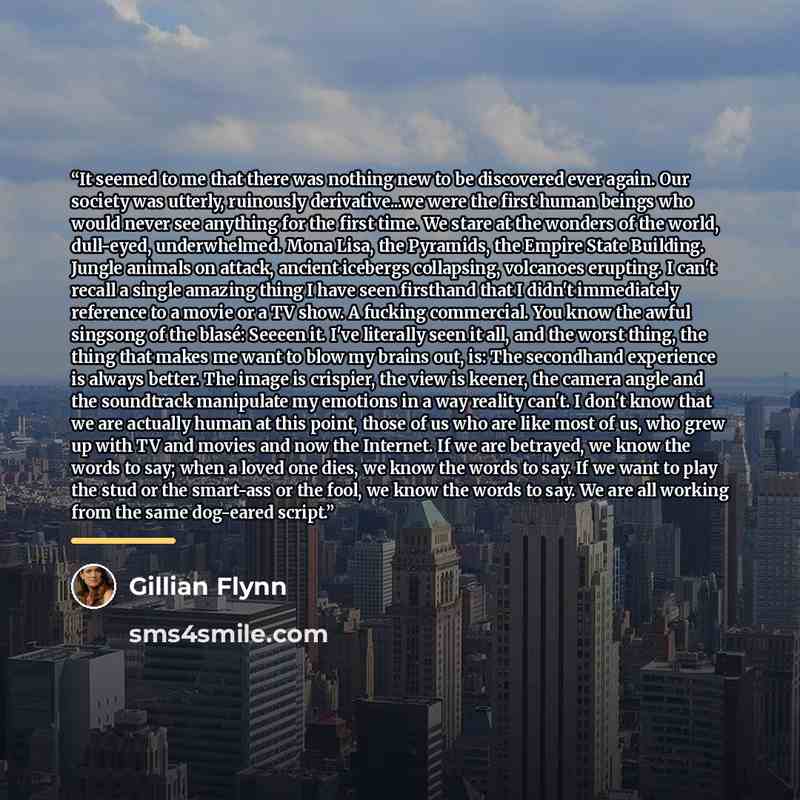 “It seemed to me that there was nothing new to be discovered ever again. Our society was utterly, ruinously derivative...we were the first human beings who would never see anything for the first time. We stare at the wonders of the world, dull-eyed, underwhelmed. Mona Lisa, the Pyramids, the Empire…” quote by Gillian Flynn