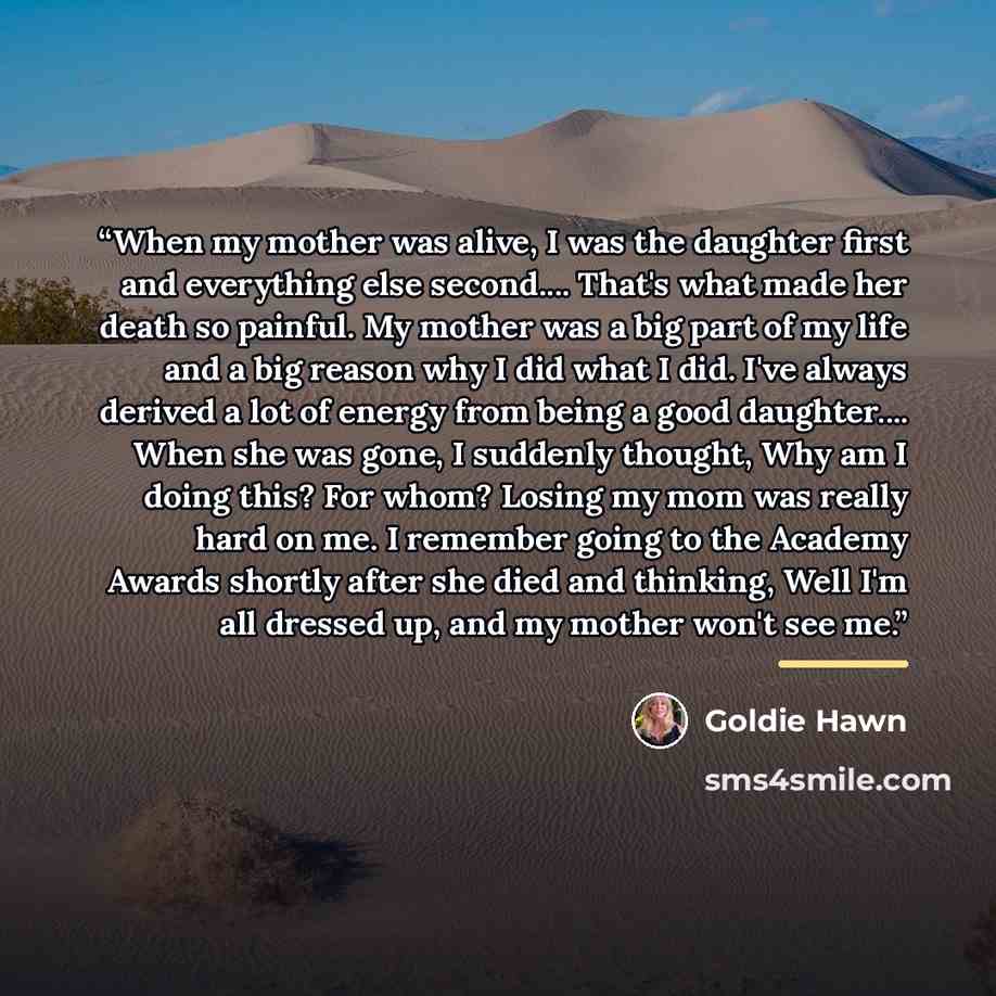 “When my mother was alive, I was the daughter first and everything else second… That's what made her death so painful. My mother was a big part of my life and a big reason why I did what I did. I've always derived a lot of energy from being a good daughter… When she was gone, I suddenly thought…” quote by Goldie Hawn
