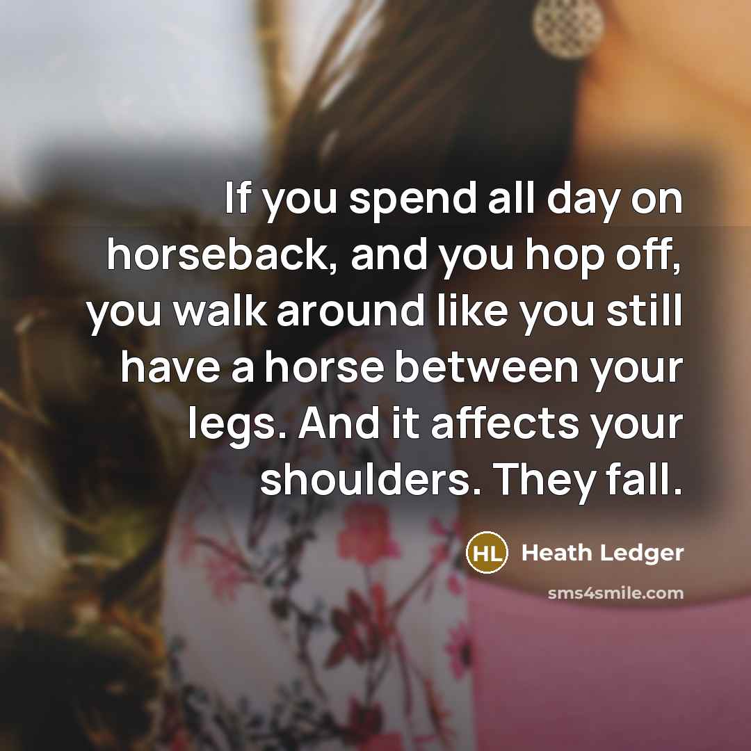 “If you spend all day on horseback, and you hop off, you walk around like you still have a horse between your legs. And it affects your shoulders. They fall.” quote by Heath Ledger