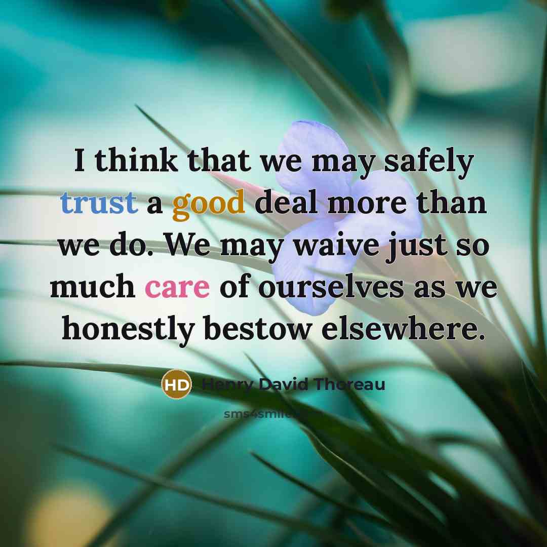 “I think that we may safely trust a good deal more than we do. We may waive just so much care of ourselves as we honestly bestow elsewhere.” quote by Henry David Thoreau