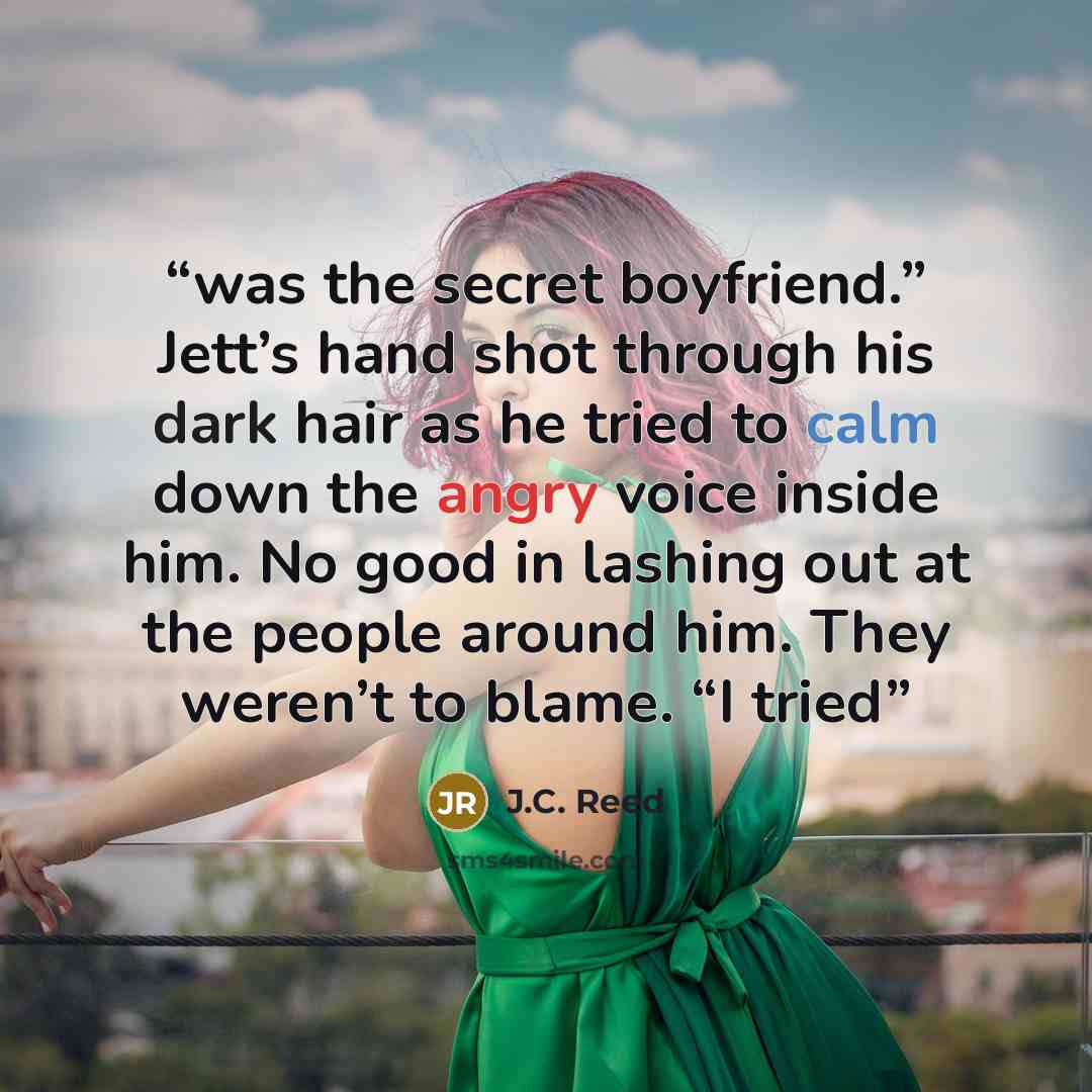 “was the secret boyfriend.” Jett’s hand shot through his dark hair as he tried to calm down the angry voice inside him. No good in lashing out at the people around him. They weren’t to blame. “I tried” quote by J.C. Reed