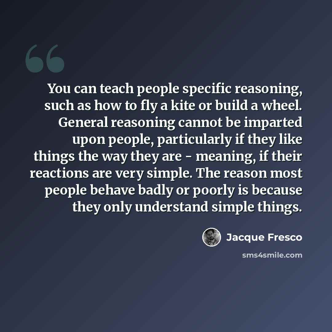 “You can teach people specific reasoning, such as how to fly a kite or build a wheel. General reasoning cannot be imparted upon people, particularly if they like things the way they are - meaning, if their reactions are very simple. The reason most people behave badly or poorly is because they only…” quote by Jacque Fresco