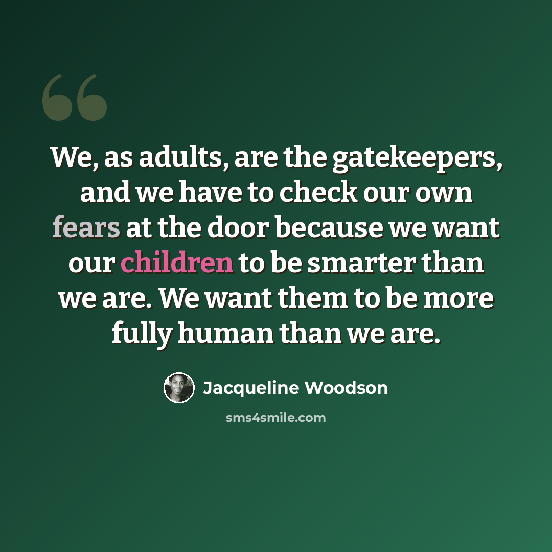 “We, as adults, are the gatekeepers, and we have to check our own fears at the door because we want our children to be smarter than we are. We want them to be more fully human than we are.” quote by Jacqueline Woodson