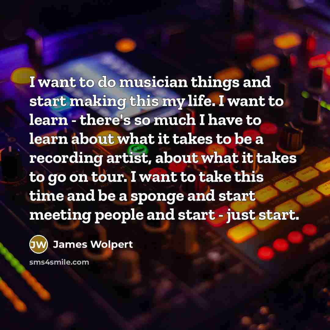 “I want to do musician things and start making this my life. I want to learn - there's so much I have to learn about what it takes to be a recording artist, about what it takes to go on tour. I want to take this time and be a sponge and start meeting people and start - just start.” quote by James Wolpert