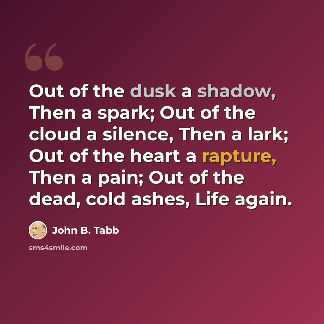 “Out of the dusk a shadow, Then a spark; Out of the cloud a silence, Then a lark; Out of the heart a rapture, Then a pain; Out of the dead, cold ashes, Life again.” quote by John B. Tabb