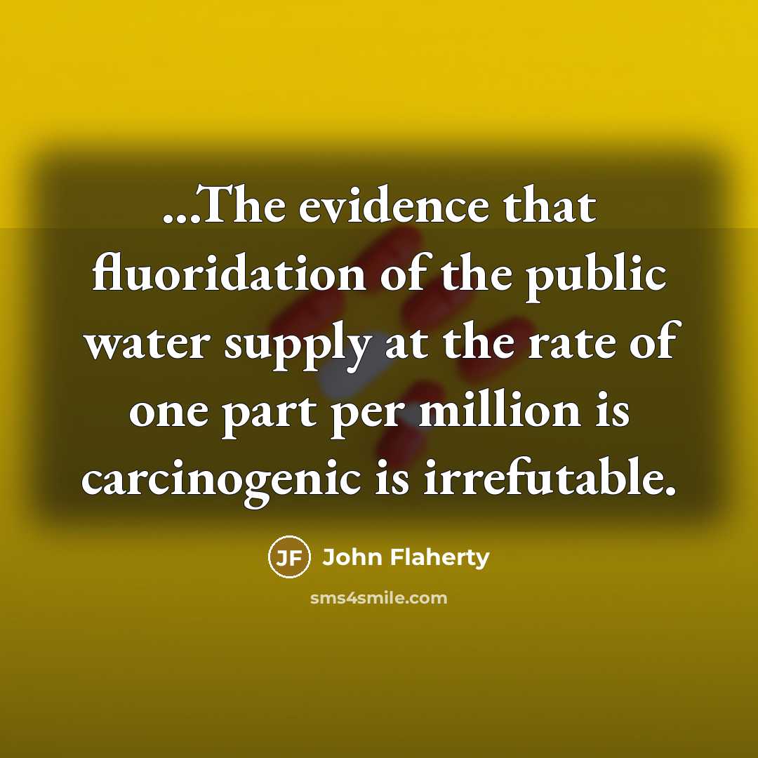 “...The evidence that fluoridation of the public water supply at the rate of one part per million is carcinogenic is irrefutable.” quote by John Flaherty