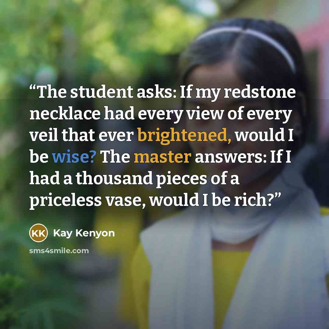 “The student asks: If my redstone necklace had every view of every veil that ever brightened, would I be wise? The master answers: If I had a thousand pieces of a priceless vase, would I be rich?” quote by Kay Kenyon