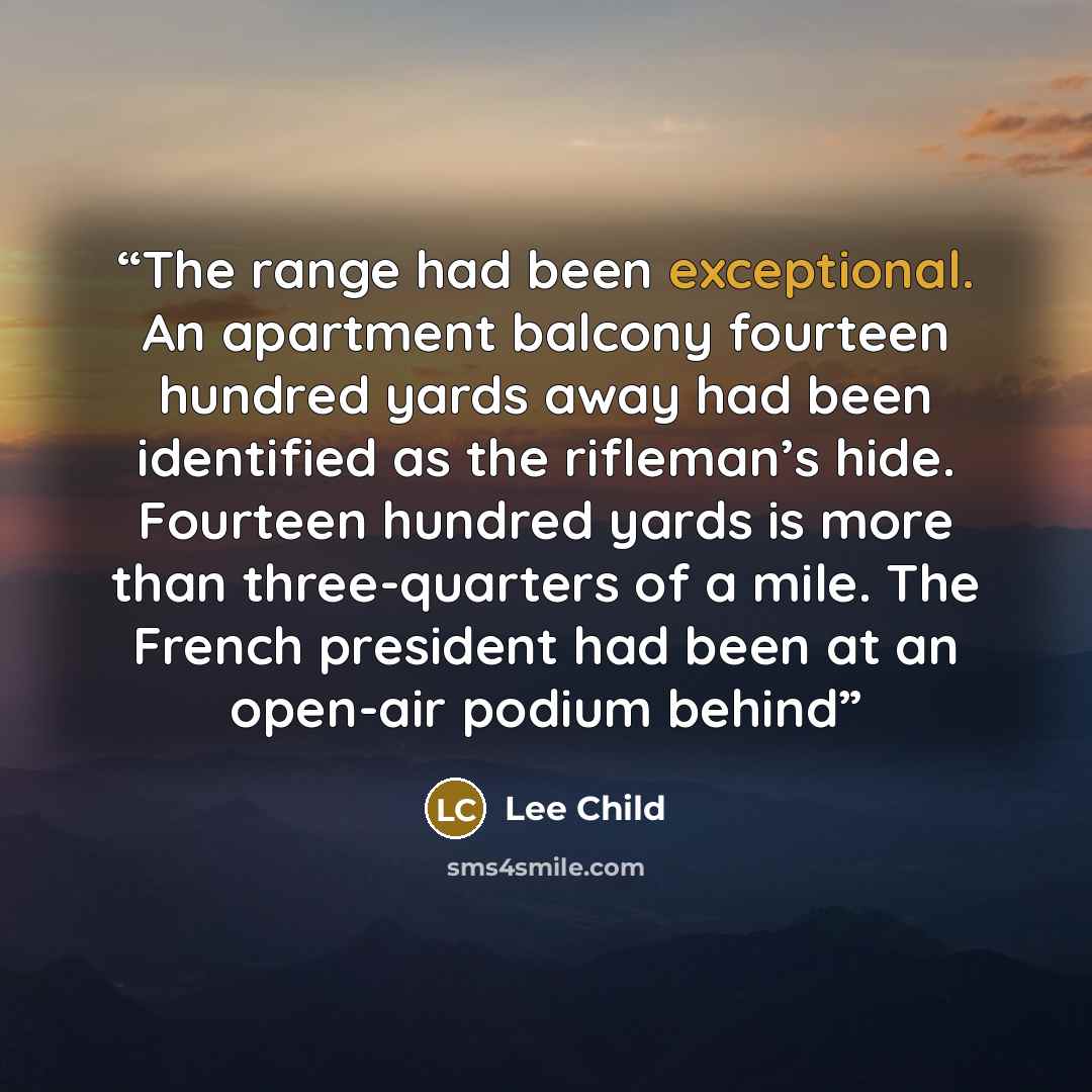 “The range had been exceptional. An apartment balcony fourteen hundred yards away had been identified as the rifleman’s hide. Fourteen hundred yards is more than three-quarters of a mile. The French president had been at an open-air podium behind” quote by Lee Child