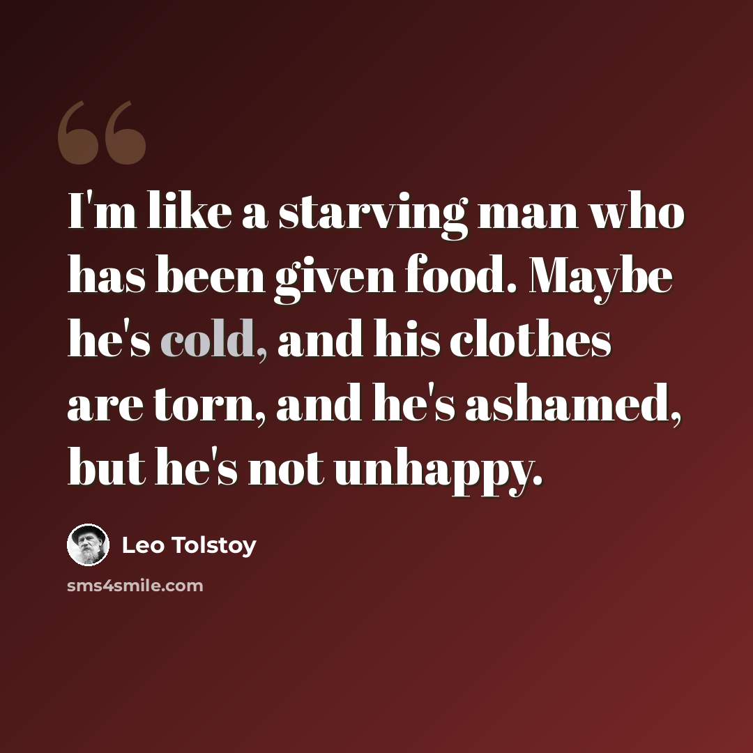 “I'm like a starving man who has been given food. Maybe he's cold, and his clothes are torn, and he's ashamed, but he's not unhappy.” quote by Leo Tolstoy