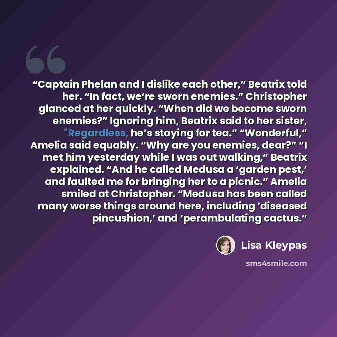 “Captain Phelan and I dislike each other,” Beatrix told her. “In fact, we’re sworn enemies.” Christopher glanced at her quickly. “When did we become sworn enemies?” Ignoring him, Beatrix said to her sister, "Regardless, he’s staying for tea.” “Wonderful,” Amelia said equably. “Why are you enemies…” quote by Lisa Kleypas