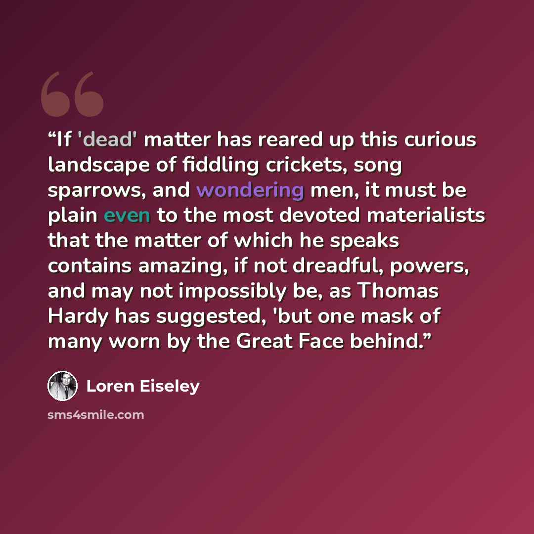 “If 'dead' matter has reared up this curious landscape of fiddling crickets, song sparrows, and wondering men, it must be plain even to the most devoted materialists that the matter of which he speaks contains amazing, if not dreadful, powers, and may not impossibly be, as Thomas Hardy has…” quote by Loren Eiseley