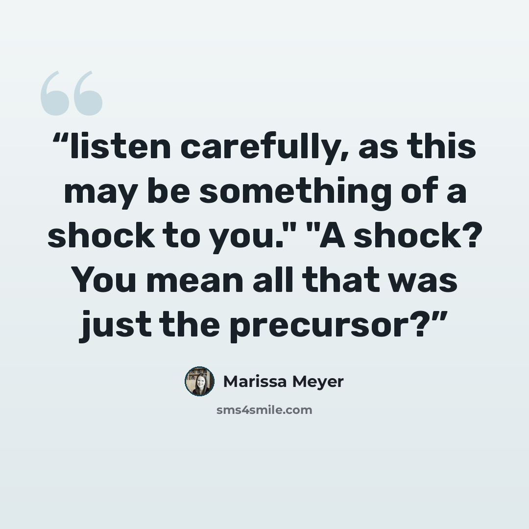 “listen carefully, as this may be something of a shock to you." "A shock? You mean all that was just the precursor?” quote by Marissa Meyer