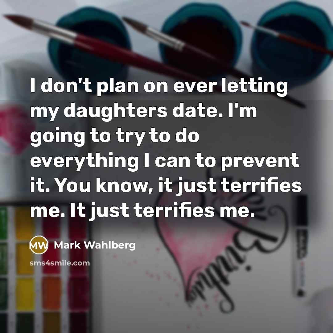 “I don't plan on ever letting my daughters date. I'm going to try to do everything I can to prevent it. You know, it just terrifies me. It just terrifies me.” quote by Mark Wahlberg