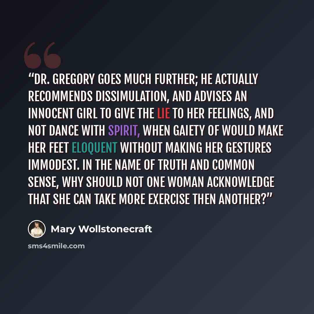 “Dr. Gregory goes much further; he actually recommends dissimulation, and advises an innocent girl to give the lie to her feelings, and not dance with spirit, when gaiety of would make her feet eloquent without making her gestures immodest. In the name of truth and common sense, why should not one…” quote by Mary Wollstonecraft