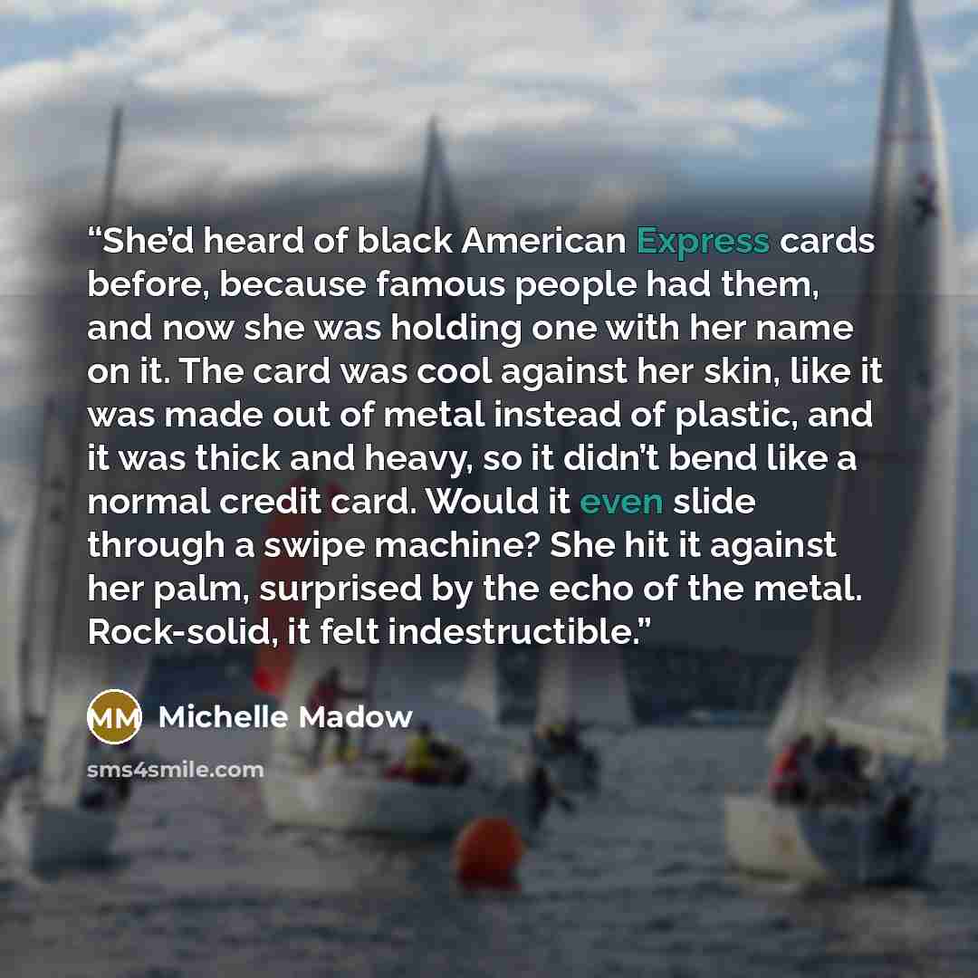 “She’d heard of black American Express cards before, because famous people had them, and now she was holding one with her name on it. The card was cool against her skin, like it was made out of metal instead of plastic, and it was thick and heavy, so it didn’t bend like a normal credit card. Would…” quote by Michelle Madow