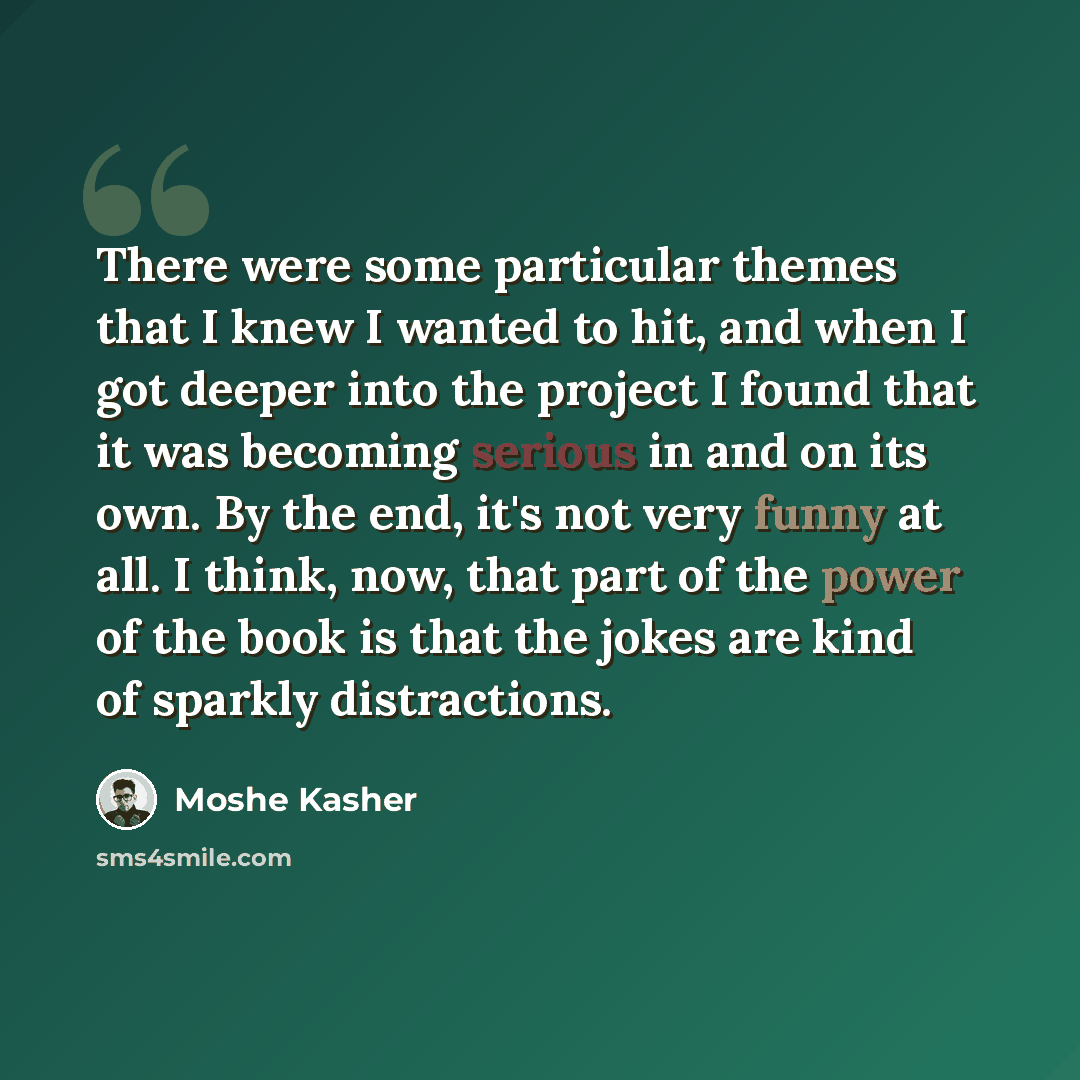 “There were some particular themes that I knew I wanted to hit, and when I got deeper into the project I found that it was becoming serious in and on its own. By the end, it's not very funny at all. I think, now, that part of the power of the book is that the jokes are kind of sparkly distractions.” quote by Moshe Kasher