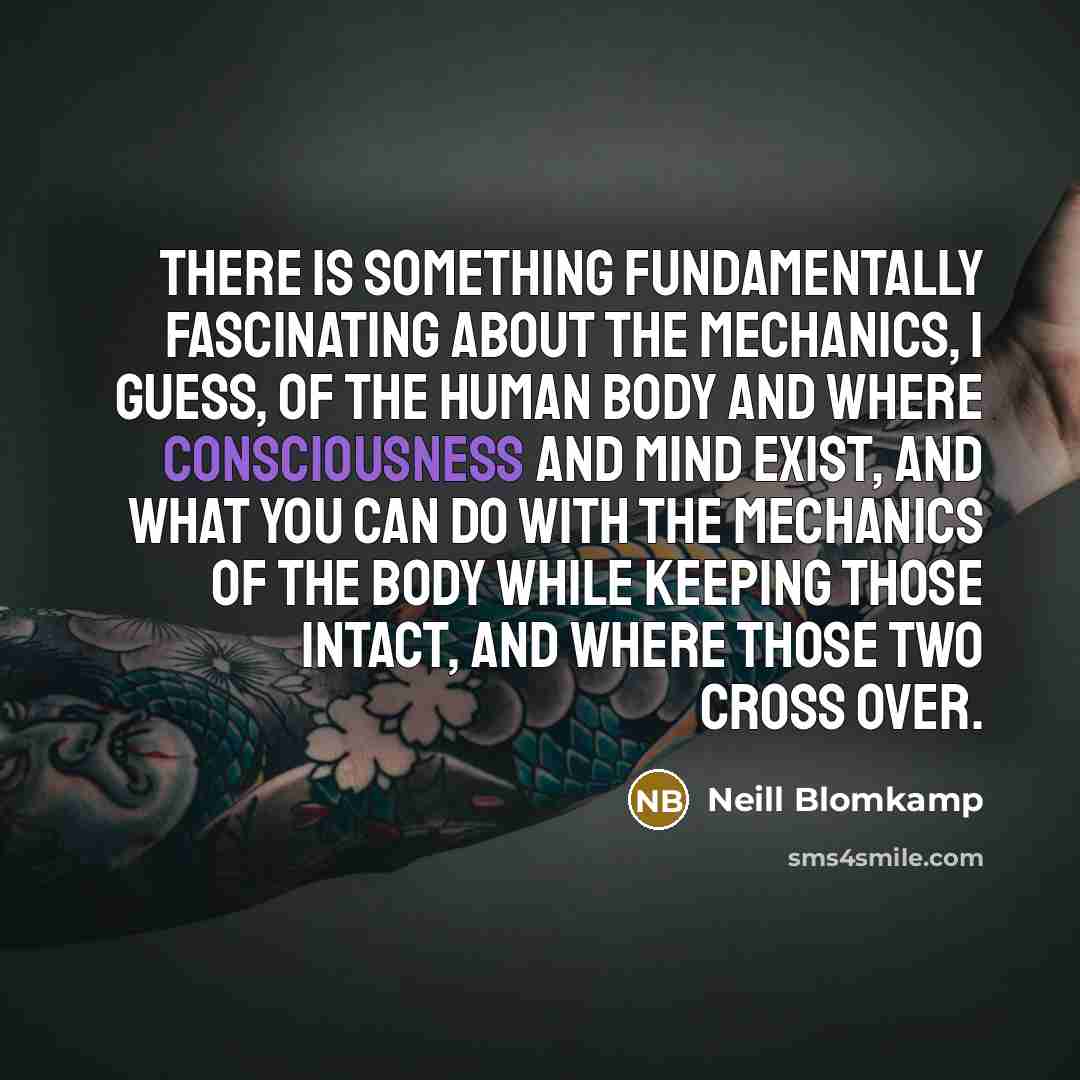 “There is something fundamentally fascinating about the mechanics, I guess, of the human body and where consciousness and mind exist, and what you can do with the mechanics of the body while keeping those intact, and where those two cross over.” quote by Neill Blomkamp
