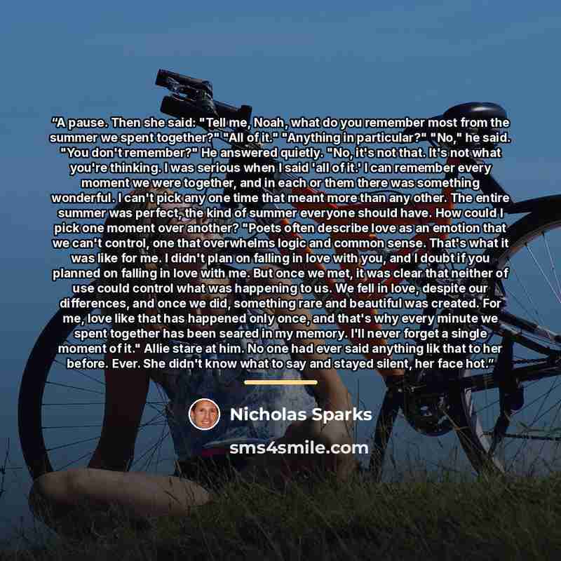 “A pause. Then she said: "Tell me, Noah, what do you remember most from the summer we spent together?" "All of it." "Anything in particular?" "No," he said. "You don't remember?" He answered quietly. "No, it's not that. It's not what you're thinking. I was serious when I said 'all of it.' I can…” quote by Nicholas Sparks