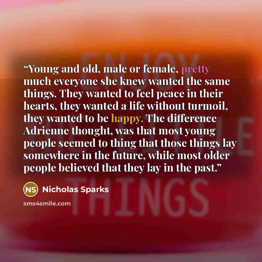 “Young and old, male or female, pretty much everyone she knew wanted the same things. They wanted to feel peace in their hearts, they wanted a life without turmoil, they wanted to be happy. The difference Adrienne thought, was that most young people seemed to thing that those things lay somewhere…” quote by Nicholas Sparks