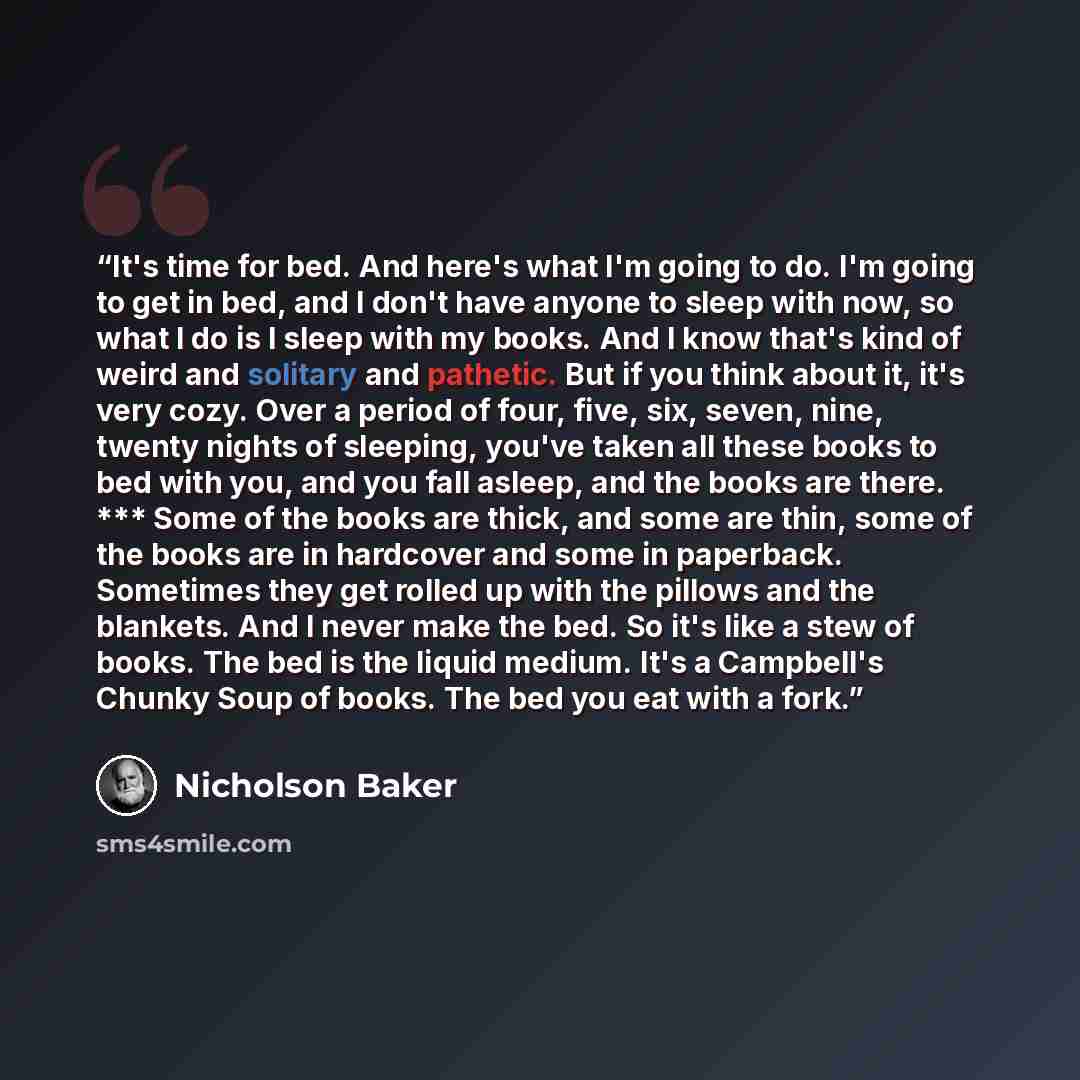 “It's time for bed. And here's what I'm going to do. I'm going to get in bed, and I don't have anyone to sleep with now, so what I do is I sleep with my books. And I know that's kind of weird and solitary and pathetic. But if you think about it, it's very cozy. Over a period of four, five, six…” quote by Nicholson Baker