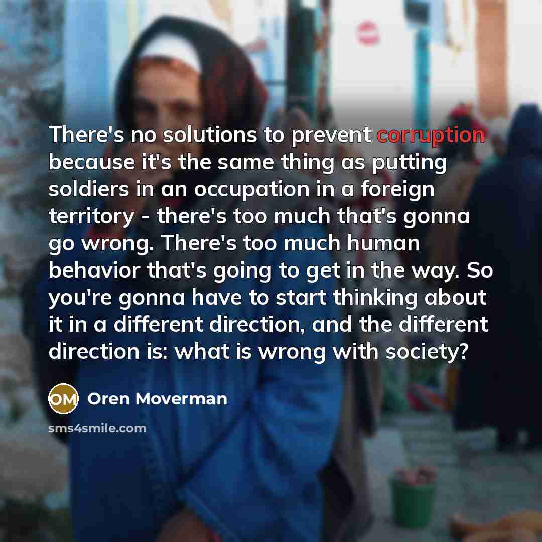 “There's no solutions to prevent corruption because it's the same thing as putting soldiers in an occupation in a foreign territory - there's too much that's gonna go wrong. There's too much human behavior that's going to get in the way. So you're gonna have to start thinking about it in a…” quote by Oren Moverman