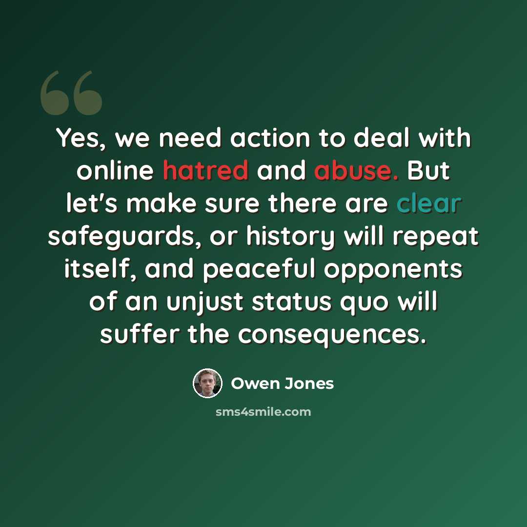 “Yes, we need action to deal with online hatred and abuse. But let's make sure there are clear safeguards, or history will repeat itself, and peaceful opponents of an unjust status quo will suffer the consequences.” quote by Owen Jones