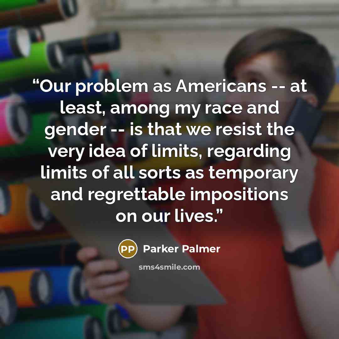 “Our problem as Americans -- at least, among my race and gender -- is that we resist the very idea of limits, regarding limits of all sorts as temporary and regrettable impositions on our lives.” quote by Parker Palmer
