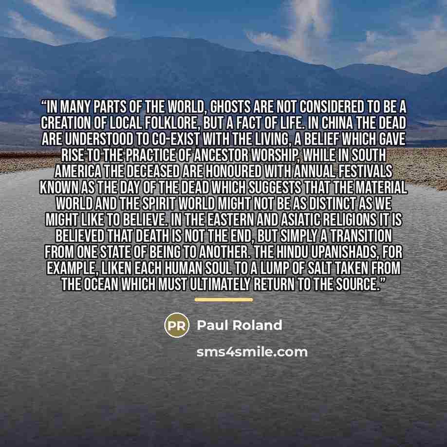 “In many parts of the world, ghosts are not considered to be a creation of local folklore, but a fact of life. In China the dead are understood to co-exist with the living, a belief which gave rise to the practice of ancestor worship, while in South America the deceased are honoured with annual…” quote by Paul Roland