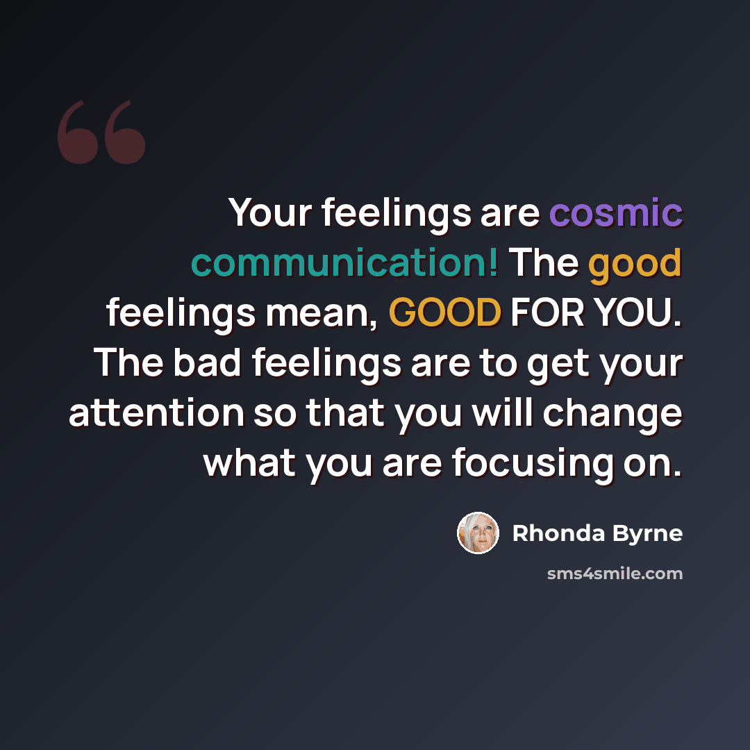 “Your feelings are cosmic communication! The good feelings mean, GOOD FOR YOU. The bad feelings are to get your attention so that you will change what you are focusing on.” quote by Rhonda Byrne