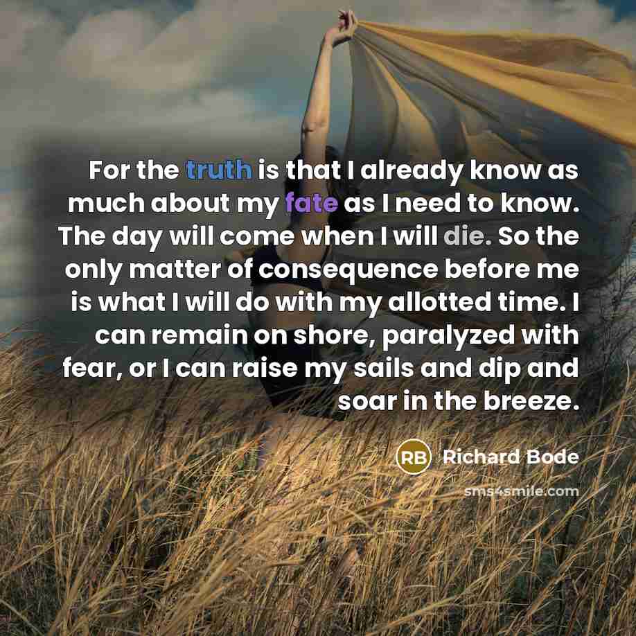“For the truth is that I already know as much about my fate as I need to know. The day will come when I will die. So the only matter of consequence before me is what I will do with my allotted time. I can remain on shore, paralyzed with fear, or I can raise my sails and dip and soar in the breeze.” quote by Richard Bode