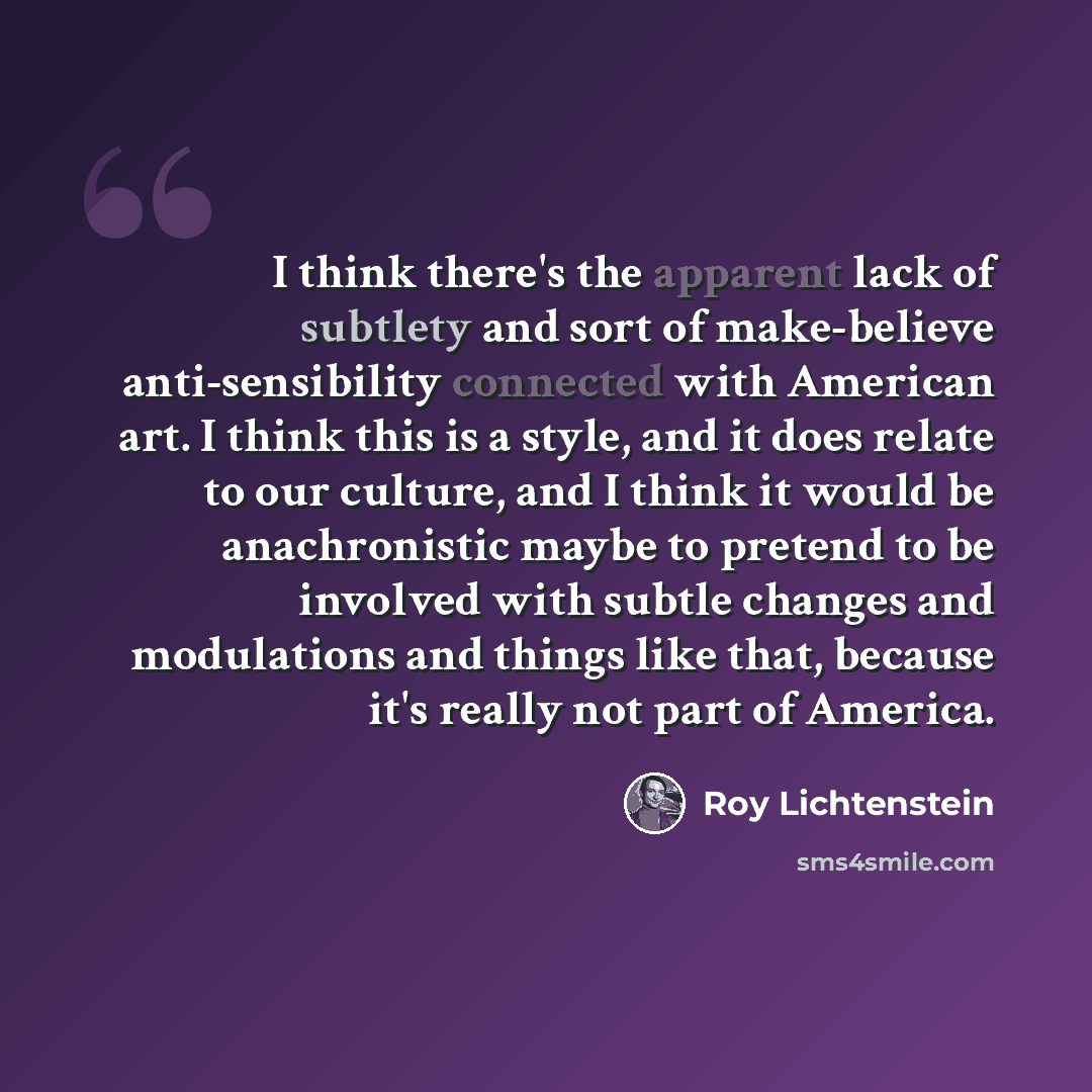 “I think there's the apparent lack of subtlety and sort of make-believe anti-sensibility connected with American art. I think this is a style, and it does relate to our culture, and I think it would be anachronistic maybe to pretend to be involved with subtle changes and modulations and things like…” quote by Roy Lichtenstein