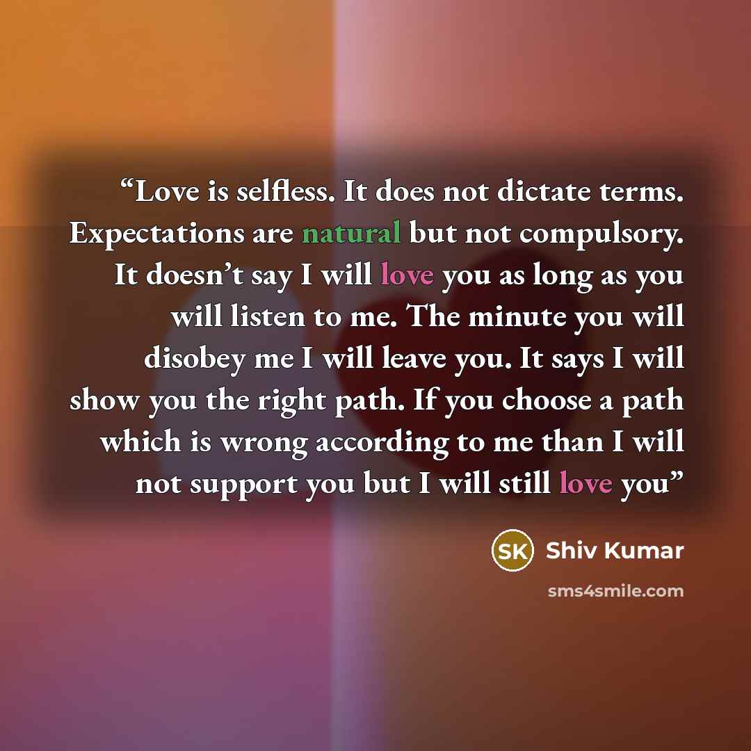 “Love is selfless. It does not dictate terms. Expectations are natural but not compulsory. It doesn’t say I will love you as long as you will listen to me. The minute you will disobey me I will leave you. It says I will show you the right path. If you choose a path which is wrong according to me…” quote by Shiv Kumar