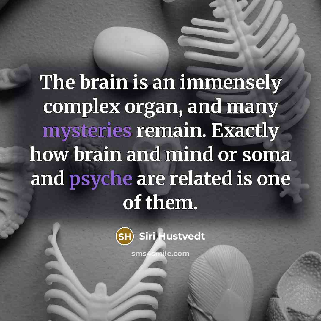 “The brain is an immensely complex organ, and many mysteries remain. Exactly how brain and mind or soma and psyche are related is one of them.” quote by Siri Hustvedt