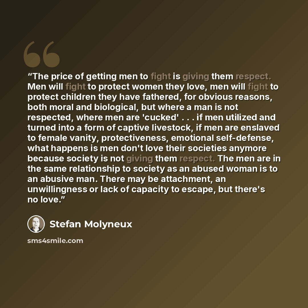“The price of getting men to fight is giving them respect. Men will fight to protect women they love, men will fight to protect children they have fathered, for obvious reasons, both moral and biological, but where a man is not respected, where men are 'cucked' . . . if men utilized and turned into…” quote by Stefan Molyneux