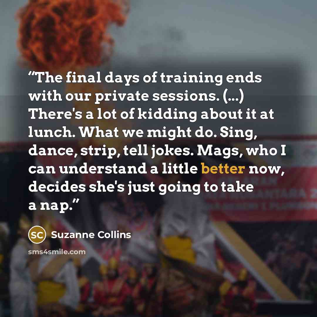“The final days of training ends with our private sessions. (...) There's a lot of kidding about it at lunch. What we might do. Sing, dance, strip, tell jokes. Mags, who I can understand a little better now, decides she's just going to take a nap.” quote by Suzanne Collins