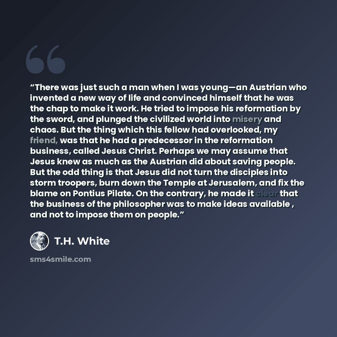 “There was just such a man when I was young—an Austrian who invented a new way of life and convinced himself that he was the chap to make it work. He tried to impose his reformation by the sword, and plunged the civilized world into misery and chaos. But the thing which this fellow had overlooked…” quote by T.H. White