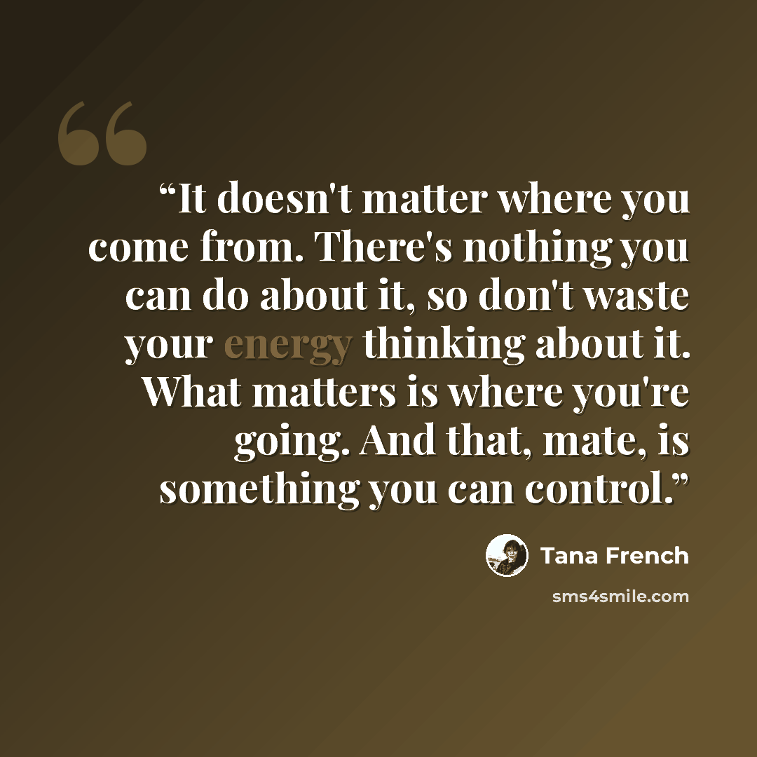 “It doesn't matter where you come from. There's nothing you can do about it, so don't waste your energy thinking about it. What matters is where you're going. And that, mate, is something you can control.” quote by Tana French